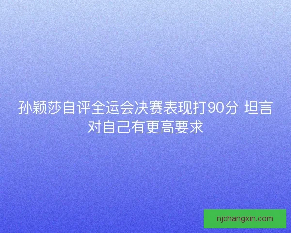 孙颖莎自评全运会决赛表现打90分 坦言对自己有更高要求